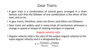 Gear Trains
• A gear train is a combination of several gears arranged in a chain
fashion such that the follower of one combination is the driver of the
next, and so on.
• In gear trains, therefore, some are drivers and others are followers.
• Gear trains are widely used in many kinds of mechanism whenever a
change in speed or torque of rotating members is required.
Angular velocity ratio
• Angular velocity ratio is the ratio of the output angular velocity to the
input angular velocity and it is designated by e.
𝑒 =
𝜔𝑓𝑜𝑙𝑙𝑜𝑤𝑒𝑟
𝜔𝑑𝑟𝑖𝑣𝑒𝑟
=
𝜔𝑜𝑢𝑡𝑝𝑢𝑡
𝜔𝑖𝑛𝑝𝑢𝑡
 