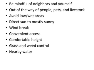 • Be mindful of neighbors and yourself
• Out of the way of people, pets, and livestock
• Avoid low/wet areas
• Direct sun to mostly sunny
• Wind break
• Convenient access
• Comfortable height
• Grass and weed control
• Nearby water
 