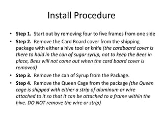 Install Procedure
• Step 1. Start out by removing four to five frames from one side
• Step 2. Remove the Card Board cover from the shipping
package with either a hive tool or knife (the cardboard cover is
there to hold in the can of sugar syrup, not to keep the Bees in
place, Bees will not come out when the card board cover is
removed)
• Step 3. Remove the can of Syrup from the Package.
• Step 4. Remove the Queen Cage from the package (the Queen
cage is shipped with either a strip of aluminum or wire
attached to it so that it can be attached to a frame within the
hive. DO NOT remove the wire or strip)
 