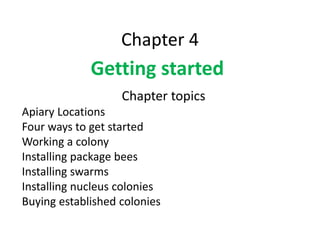 Chapter 4
Getting started
PPT by Richard Hebert,
Hebert Honey Farm
Chapter topics
Apiary Locations
Four ways to get started
Working a colony
Installing package bees
Installing swarms
Installing nucleus colonies
Buying established colonies
 