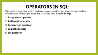 OPERATORS IN SQL:
• Operator is a symbol which performs some specific operation on operands or
expressions. These operators are classified into 6 types in SQL.
• 1. Assignment operator
• 2. Arithmetic operator
• 3. Comparison operator
• 4. Logical operator
• 5. Set operator
 