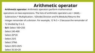 Arithmetic operator
• Arithmetic operator: Arithmetic operators perform mathematical
operations on two expressions. The lists of arithmetic operators are + (Add), -
• Subtraction,* Multiplication. / (Divide) Division and % (Modulo) Returns the
• integer remainder of a division. For example, 12 % 5 = 2 because the remainder of
• 12 divided by 5 is 2.
• Ex1: Select 100+250
• Select 245-400
• Select 20*20
• Select 25/5
• Select 37%6
• Select 20/5+20/5
• Select 35.50+20
 