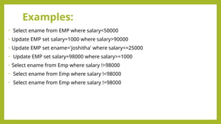 Examples:
• Select ename from EMP where salary<50000
• Update EMP set salary=1000 where salary>90000
• Update EMP set ename='joshitha' where salary<=25000
• Update EMP set salary=98000 where salary>=1000
• Select ename from Emp where salary !>98000
• Select ename from Emp where salary !<98000
• Select ename from Emp where salary !=98000
 