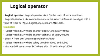 Logical operator
• Logical operator: Logical operators test for the truth of some condition.
• Logical operators, like comparison operators, return a Boolean data type with a
value of TRUE or FALSE. Logical operators are AND , OR ,
Examples:
• Select * from EMP where ename='siddhu' and salary=45000
• Select * from EMP where ename='joshitha' or salary=98000
• Select * from EMP where not ename='joshitha'
• Select * from EMP where salary between 10000 and 50000
• Update EMP set ename='SAI' where eid=101 and salary=25000
 