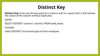 Distinct Key
• Distinct Key: If we use this key word on a column with in a query then it will retrieve
the values of the column without duplicates.
• Syntax
• SELECT DISTINCT column1, column2, FROM table_name;
• example
• select DISTINCT eno,ename,job,sal from employee
 
