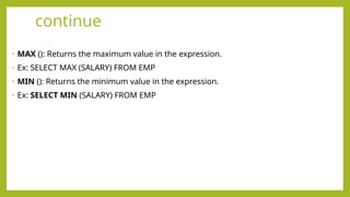continue
• MAX (): Returns the maximum value in the expression.
• Ex: SELECT MAX (SALARY) FROM EMP
• MIN (): Returns the minimum value in the expression.
• Ex: SELECT MIN (SALARY) FROM EMP
 