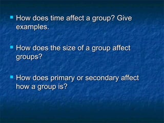  How does time affect a group? GiveHow does time affect a group? Give
examples.examples.
 How does the size of a group affectHow does the size of a group affect
groups?groups?
 How does primary or secondary affectHow does primary or secondary affect
how a group is?how a group is?
 