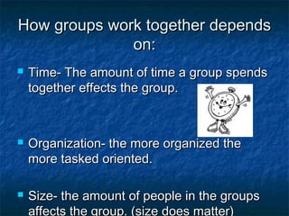 How groups work together dependsHow groups work together depends
on:on:
 Time- The amount of time a group spendsTime- The amount of time a group spends
together effects the group.together effects the group.
 Organization- the more organized theOrganization- the more organized the
more tasked oriented.more tasked oriented.
 Size- the amount of people in the groupsSize- the amount of people in the groups
affects the group. (size does matter)
 