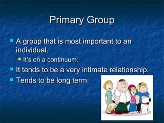 Primary GroupPrimary Group
 A group that is most important to anA group that is most important to an
individual.individual.
 It’s on a continuum.It’s on a continuum.
 It tends to be a very intimate relationship.It tends to be a very intimate relationship.
 Tends to be long termTends to be long term
 