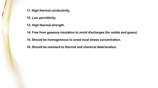 11. High thermal conductivity.
12. Low permittivity.
13. High thermal strength.
14. Free from gaseous insulation to avoid discharges (for solids and gases).
15. Should be homogeneous to avoid local stress concentration.
16. Should be resistant to thermal and chemical deterioration.
 