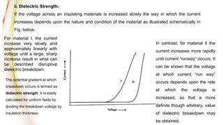 ii. Dielectric Strength:
If the voltage across an insulating materials is increased slowly the way in which the current
increases depends upon the nature and condition of the material as illustrated schematically in
Fig. below.
For material I, the current
increase very slowly and
approximately linearly with
voltage until a large, sharp
increase result in what can
be described disruptive
dielectric breakdown.
In contrast, for material II the
current increases more rapidly
until current “runway” occurs. It
can be shown that the voltage
at which current “run way”
occurs depends upon the rate
at which the voltage is
increased, so that a more
definite though arbitrary, value
of dielectric breakdown may
be obtained.
The potential gradient at which
breakdown occurs is termed as
dielectric strength. It is easily
calculated for uniform fields by
dividing the breakdown voltage by
insulation thickness.
 