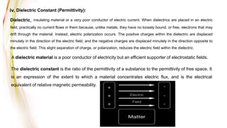 The dielectric constant is the ratio of the permittivity of a substance to the permittivity of free space. It
is an expression of the extent to which a material concentrates electric flux, and is the electrical
equivalent of relative magnetic permeability.
iv. Dielectric Constant (Permittivity):
Dielectric, insulating material or a very poor conductor of electric current. When dielectrics are placed in an electric
field, practically no current flows in them because, unlike metals, they have no loosely bound, or free, electrons that may
drift through the material. Instead, electric polarization occurs. The positive charges within the dielectric are displaced
minutely in the direction of the electric field, and the negative charges are displaced minutely in the direction opposite to
the electric field. This slight separation of charge, or polarization, reduces the electric field within the dielectric.
A dielectric material is a poor conductor of electricity but an efficient supporter of electrostatic fields.
 