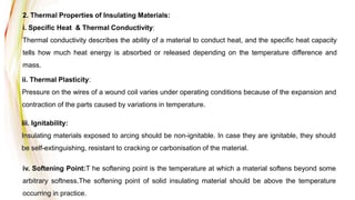 2. Thermal Properties of Insulating Materials:
i. Specific Heat & Thermal Conductivity:
Thermal conductivity describes the ability of a material to conduct heat, and the specific heat capacity
tells how much heat energy is absorbed or released depending on the temperature difference and
mass.
ii. Thermal Plasticity:
Pressure on the wires of a wound coil varies under operating conditions because of the expansion and
contraction of the parts caused by variations in temperature.
iii. Ignitability:
Insulating materials exposed to arcing should be non-ignitable. In case they are ignitable, they should
be self-extinguishing, resistant to cracking or carbonisation of the material.
iv. Softening Point:T he softening point is the temperature at which a material softens beyond some
arbitrary softness.The softening point of solid insulating material should be above the temperature
occurring in practice.
 