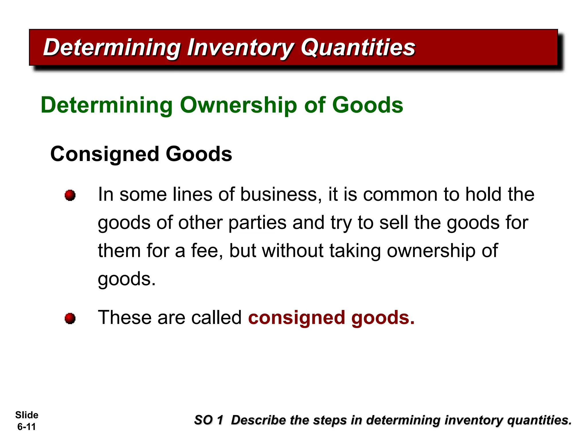 Slide
6-11
Consigned Goods
In some lines of business, it is common to hold the
goods of other parties and try to sell the goods for
them for a fee, but without taking ownership of
goods.
These are called consigned goods.
Determining Ownership of Goods
Determining Inventory Quantities
SO 1 Describe the steps in determining inventory quantities.
 
