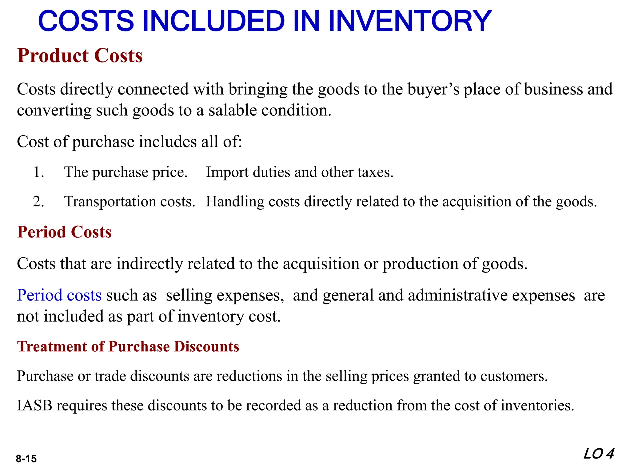 8-15
Product Costs
Costs directly connected with bringing the goods to the buyer’s place of business and
converting such goods to a salable condition.
Cost of purchase includes all of:
1. The purchase price. Import duties and other taxes.
2. Transportation costs. Handling costs directly related to the acquisition of the goods.
Period Costs
Costs that are indirectly related to the acquisition or production of goods.
Period costs such as selling expenses, and general and administrative expenses are
not included as part of inventory cost.
Treatment of Purchase Discounts
Purchase or trade discounts are reductions in the selling prices granted to customers.
IASB requires these discounts to be recorded as a reduction from the cost of inventories.
COSTS INCLUDED IN INVENTORY
LO 4
 