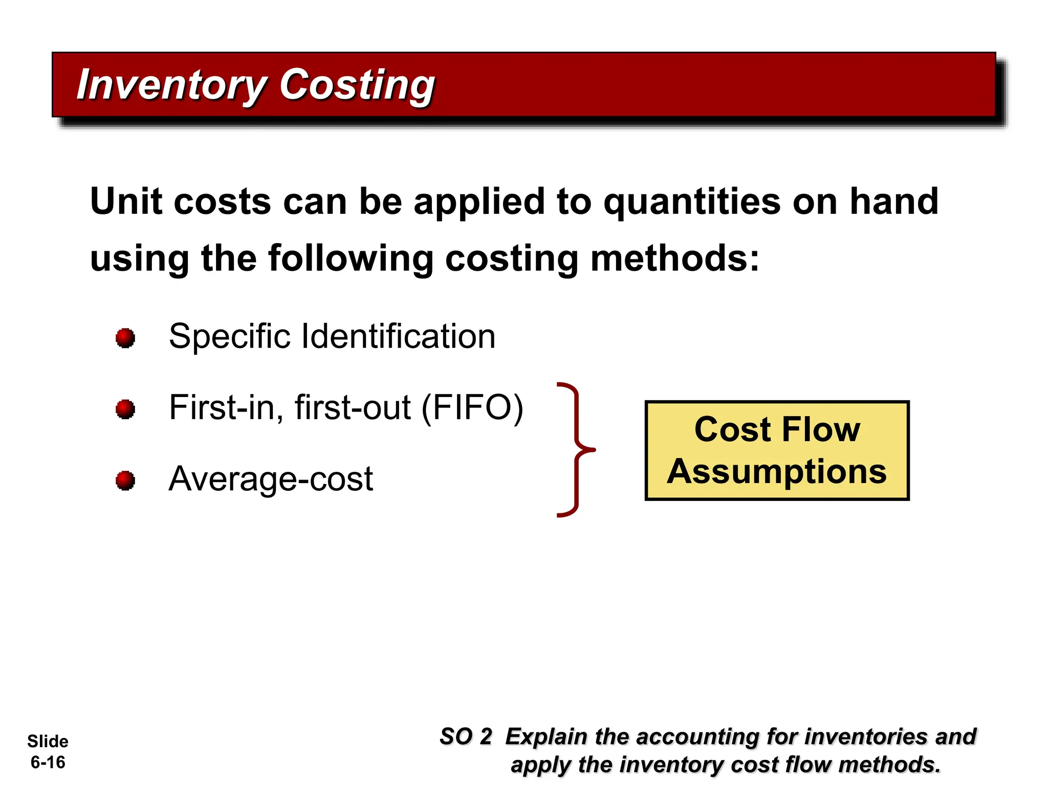 Slide
6-16
Unit costs can be applied to quantities on hand
using the following costing methods:
Specific Identification
First-in, first-out (FIFO)
Average-cost
Inventory Costing
Cost Flow
Assumptions
SO 2 Explain the accounting for inventories and
apply the inventory cost flow methods.
 