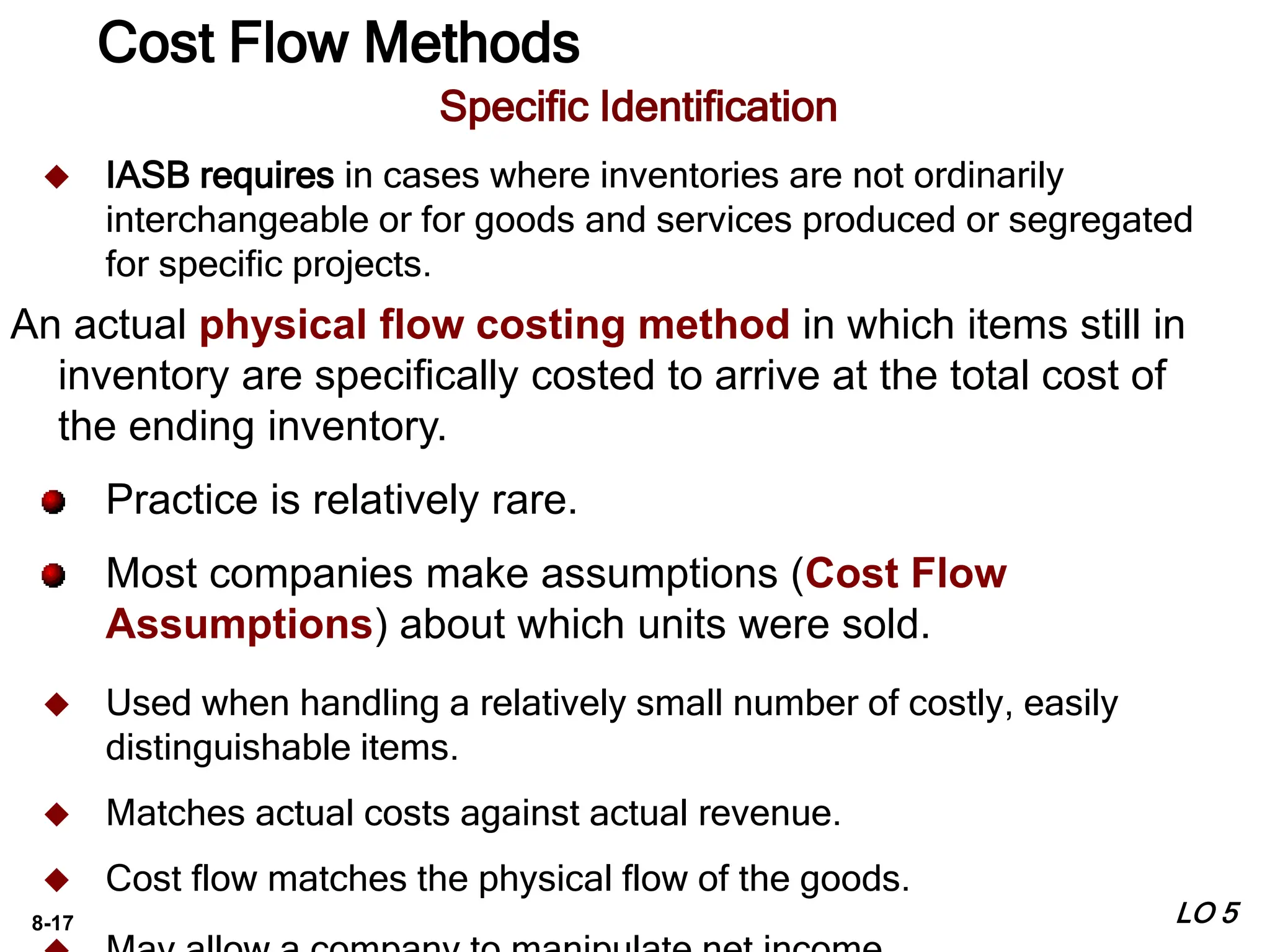 8-17
Specific Identification
 IASB requires in cases where inventories are not ordinarily
interchangeable or for goods and services produced or segregated
for specific projects.
An actual physical flow costing method in which items still in
inventory are specifically costed to arrive at the total cost of
the ending inventory.
Practice is relatively rare.
Most companies make assumptions (Cost Flow
Assumptions) about which units were sold.
 Used when handling a relatively small number of costly, easily
distinguishable items.
 Matches actual costs against actual revenue.
 Cost flow matches the physical flow of the goods.
LO 5
Cost Flow Methods
 