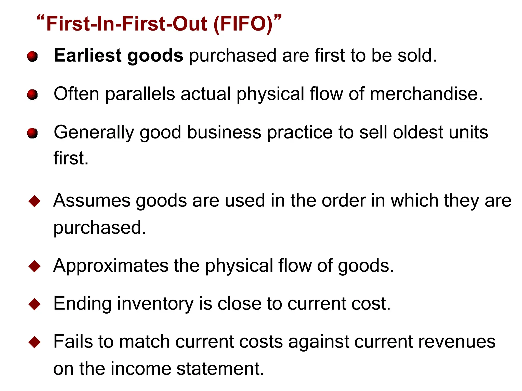 Slide
6-20
Earliest goods purchased are first to be sold.
Often parallels actual physical flow of merchandise.
Generally good business practice to sell oldest units
first.
 Assumes goods are used in the order in which they are
purchased.
 Approximates the physical flow of goods.
 Ending inventory is close to current cost.
 Fails to match current costs against current revenues
on the income statement.
“First-In-First-Out (FIFO)”
 