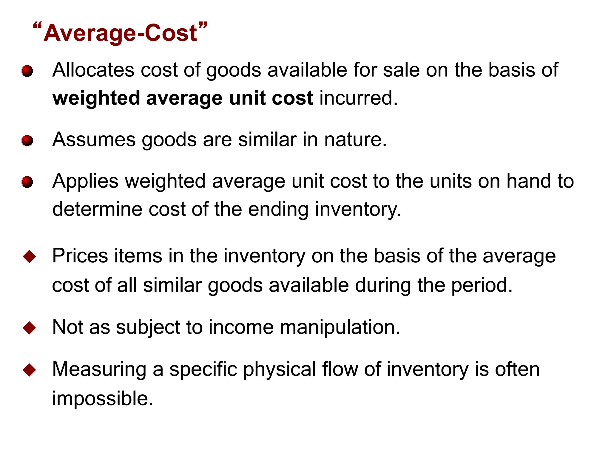 Slide
6-22
Allocates cost of goods available for sale on the basis of
weighted average unit cost incurred.
Assumes goods are similar in nature.
Applies weighted average unit cost to the units on hand to
determine cost of the ending inventory.
 Prices items in the inventory on the basis of the average
cost of all similar goods available during the period.
 Not as subject to income manipulation.
 Measuring a specific physical flow of inventory is often
impossible.
“Average-Cost”
 