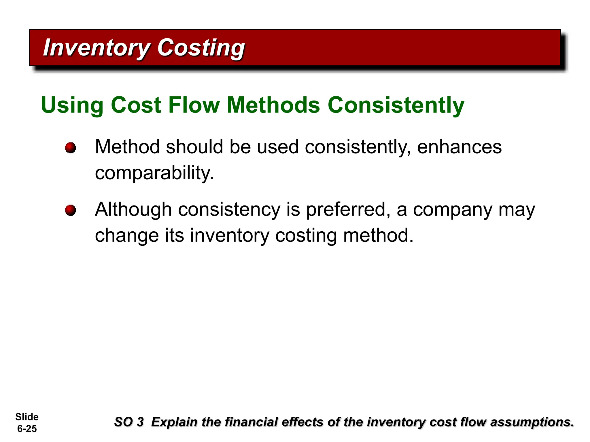 Slide
6-25
Using Cost Flow Methods Consistently
Inventory Costing
Method should be used consistently, enhances
comparability.
Although consistency is preferred, a company may
change its inventory costing method.
SO 3 Explain the financial effects of the inventory cost flow assumptions.
 