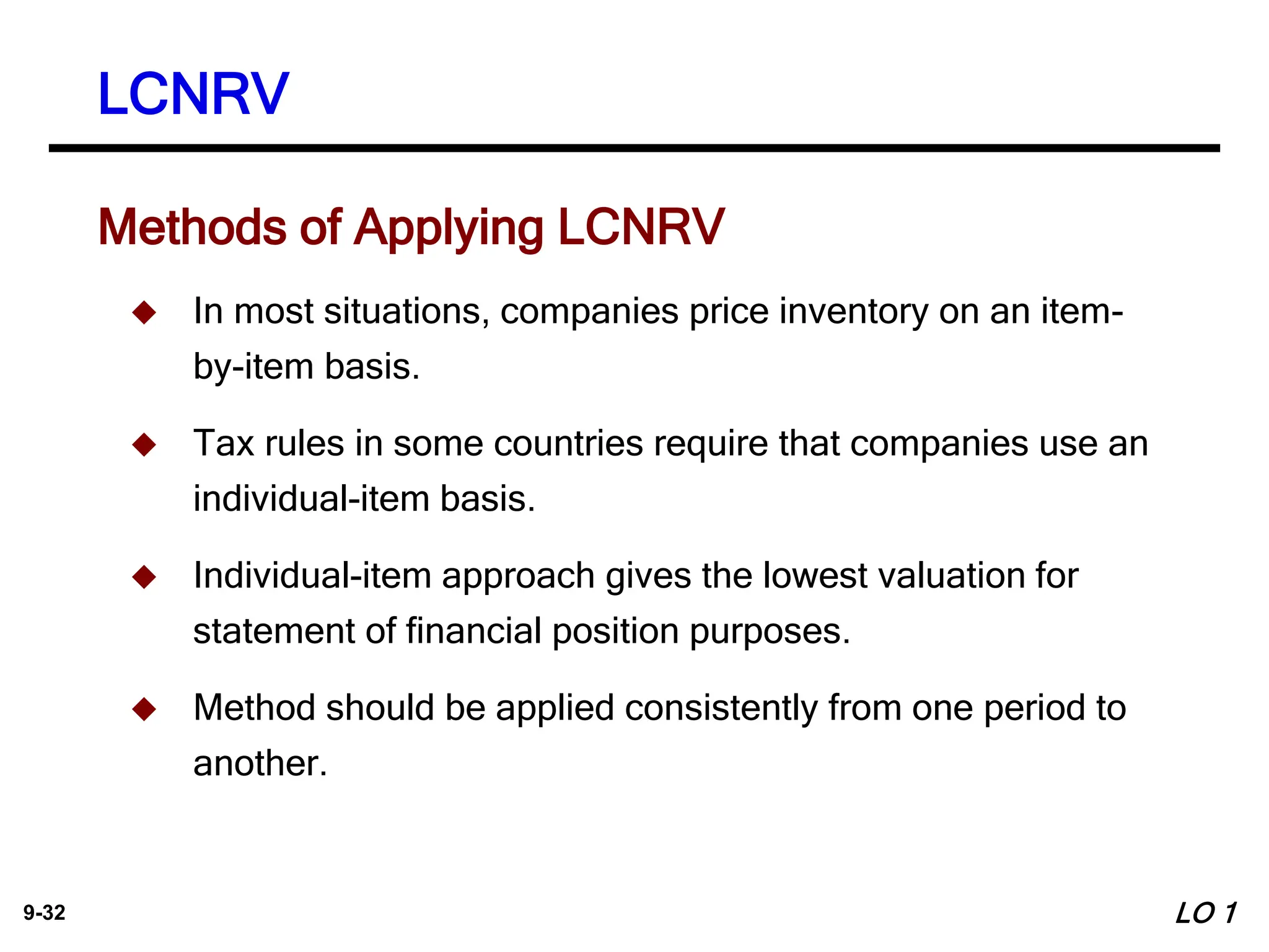 9-32
 In most situations, companies price inventory on an item-
by-item basis.
 Tax rules in some countries require that companies use an
individual-item basis.
 Individual-item approach gives the lowest valuation for
statement of financial position purposes.
 Method should be applied consistently from one period to
another.
Methods of Applying LCNRV
LCNRV
LO 1
 