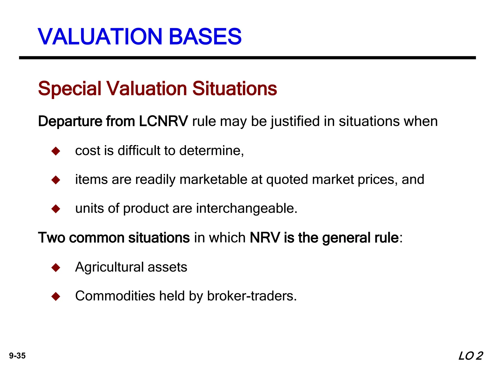 9-35
Special Valuation Situations
Departure from LCNRV rule may be justified in situations when
 cost is difficult to determine,
 items are readily marketable at quoted market prices, and
 units of product are interchangeable.
Two common situations in which NRV is the general rule:
 Agricultural assets
 Commodities held by broker-traders.
VALUATION BASES
LO 2
 