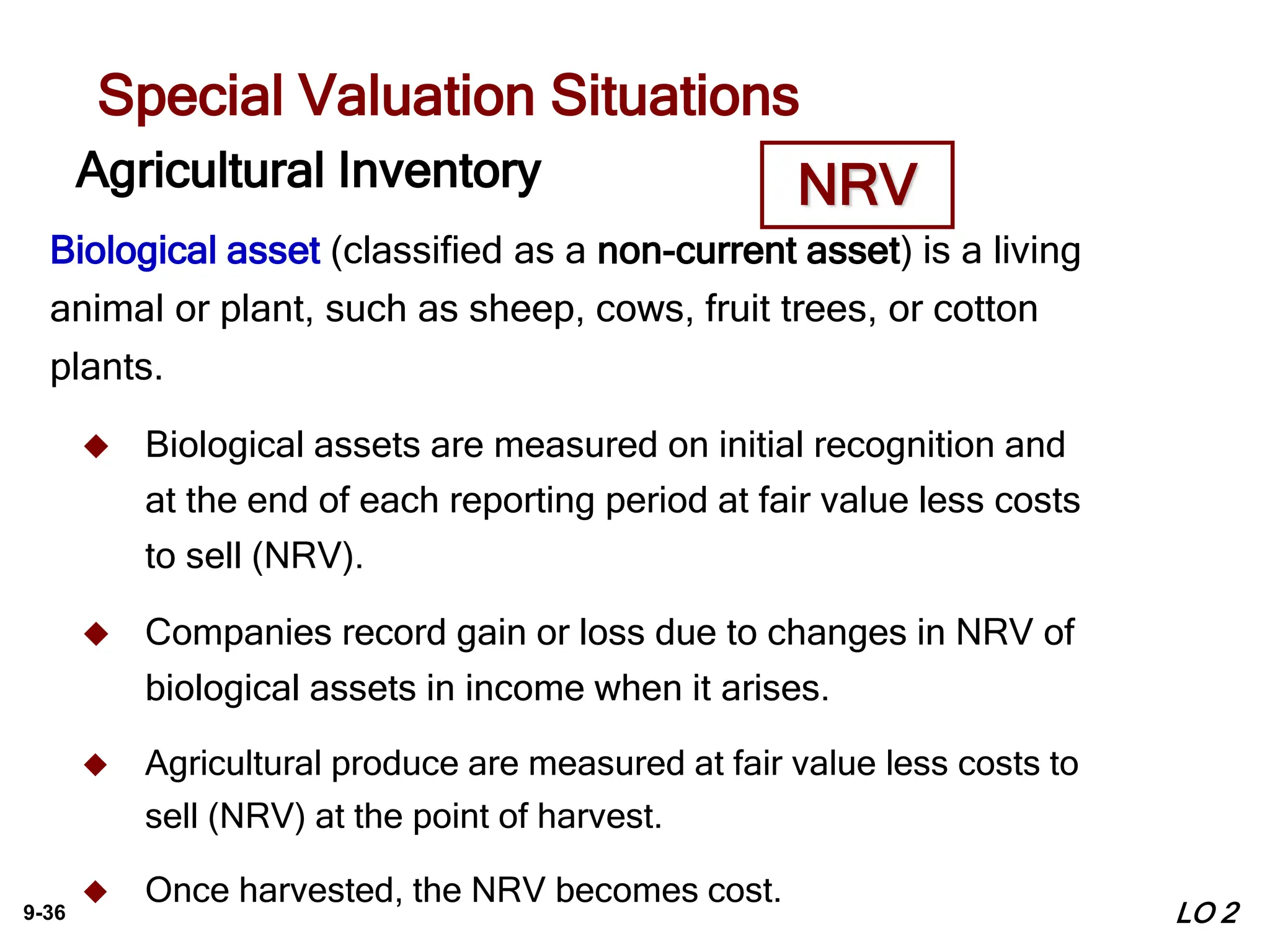 9-36
Agricultural Inventory
Biological asset (classified as a non-current asset) is a living
animal or plant, such as sheep, cows, fruit trees, or cotton
plants.
 Biological assets are measured on initial recognition and
at the end of each reporting period at fair value less costs
to sell (NRV).
 Companies record gain or loss due to changes in NRV of
biological assets in income when it arises.
 Agricultural produce are measured at fair value less costs to
sell (NRV) at the point of harvest.
 Once harvested, the NRV becomes cost.
Special Valuation Situations
NRV
LO 2
 