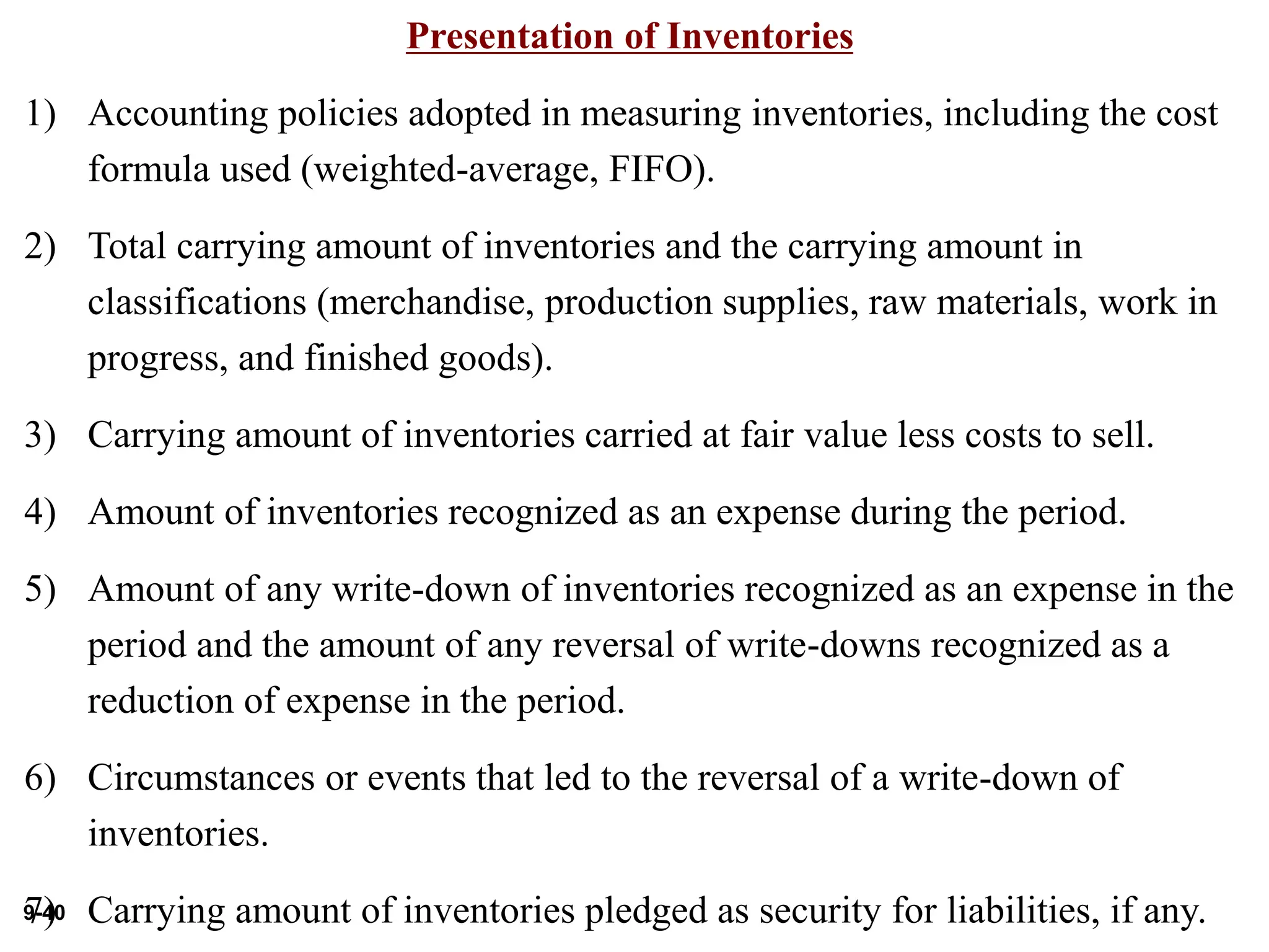9-40
Presentation of Inventories
1) Accounting policies adopted in measuring inventories, including the cost
formula used (weighted-average, FIFO).
2) Total carrying amount of inventories and the carrying amount in
classifications (merchandise, production supplies, raw materials, work in
progress, and finished goods).
3) Carrying amount of inventories carried at fair value less costs to sell.
4) Amount of inventories recognized as an expense during the period.
5) Amount of any write-down of inventories recognized as an expense in the
period and the amount of any reversal of write-downs recognized as a
reduction of expense in the period.
6) Circumstances or events that led to the reversal of a write-down of
inventories.
7) Carrying amount of inventories pledged as security for liabilities, if any.
 