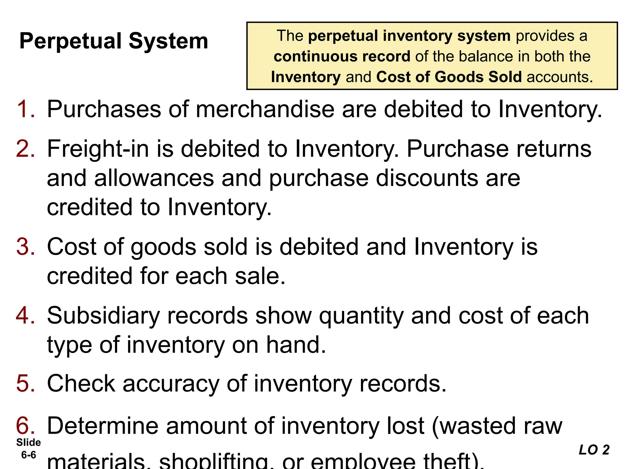 Slide
6-6
Perpetual System
1. Purchases of merchandise are debited to Inventory.
2. Freight-in is debited to Inventory. Purchase returns
and allowances and purchase discounts are
credited to Inventory.
3. Cost of goods sold is debited and Inventory is
credited for each sale.
4. Subsidiary records show quantity and cost of each
type of inventory on hand.
5. Check accuracy of inventory records.
6. Determine amount of inventory lost (wasted raw
The perpetual inventory system provides a
continuous record of the balance in both the
Inventory and Cost of Goods Sold accounts.
LO 2
 