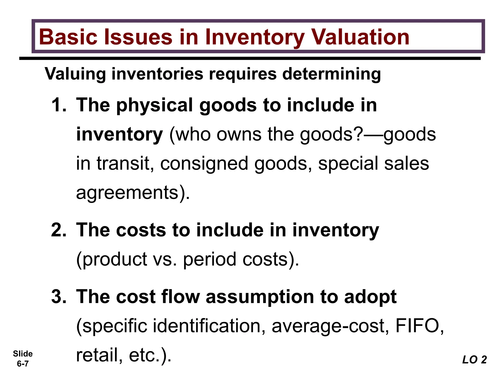 Slide
6-7
1. The physical goods to include in
inventory (who owns the goods?—goods
in transit, consigned goods, special sales
agreements).
2. The costs to include in inventory
(product vs. period costs).
3. The cost flow assumption to adopt
(specific identification, average-cost, FIFO,
retail, etc.).
Valuing inventories requires determining
Basic Issues in Inventory Valuation
LO 2
 