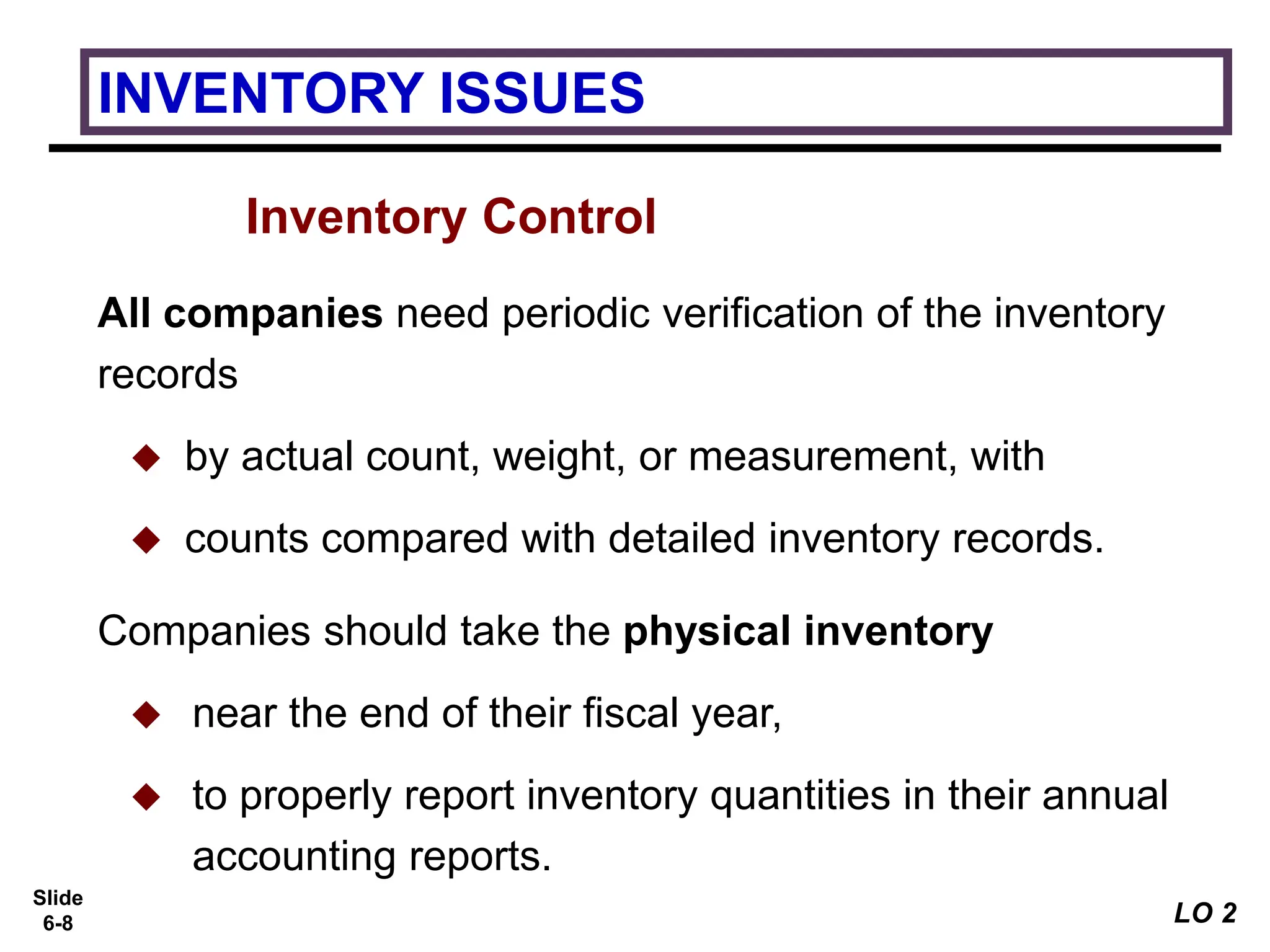 Slide
6-8
Inventory Control
All companies need periodic verification of the inventory
records
 by actual count, weight, or measurement, with
 counts compared with detailed inventory records.
Companies should take the physical inventory
 near the end of their fiscal year,
 to properly report inventory quantities in their annual
accounting reports.
INVENTORY ISSUES
LO 2
 