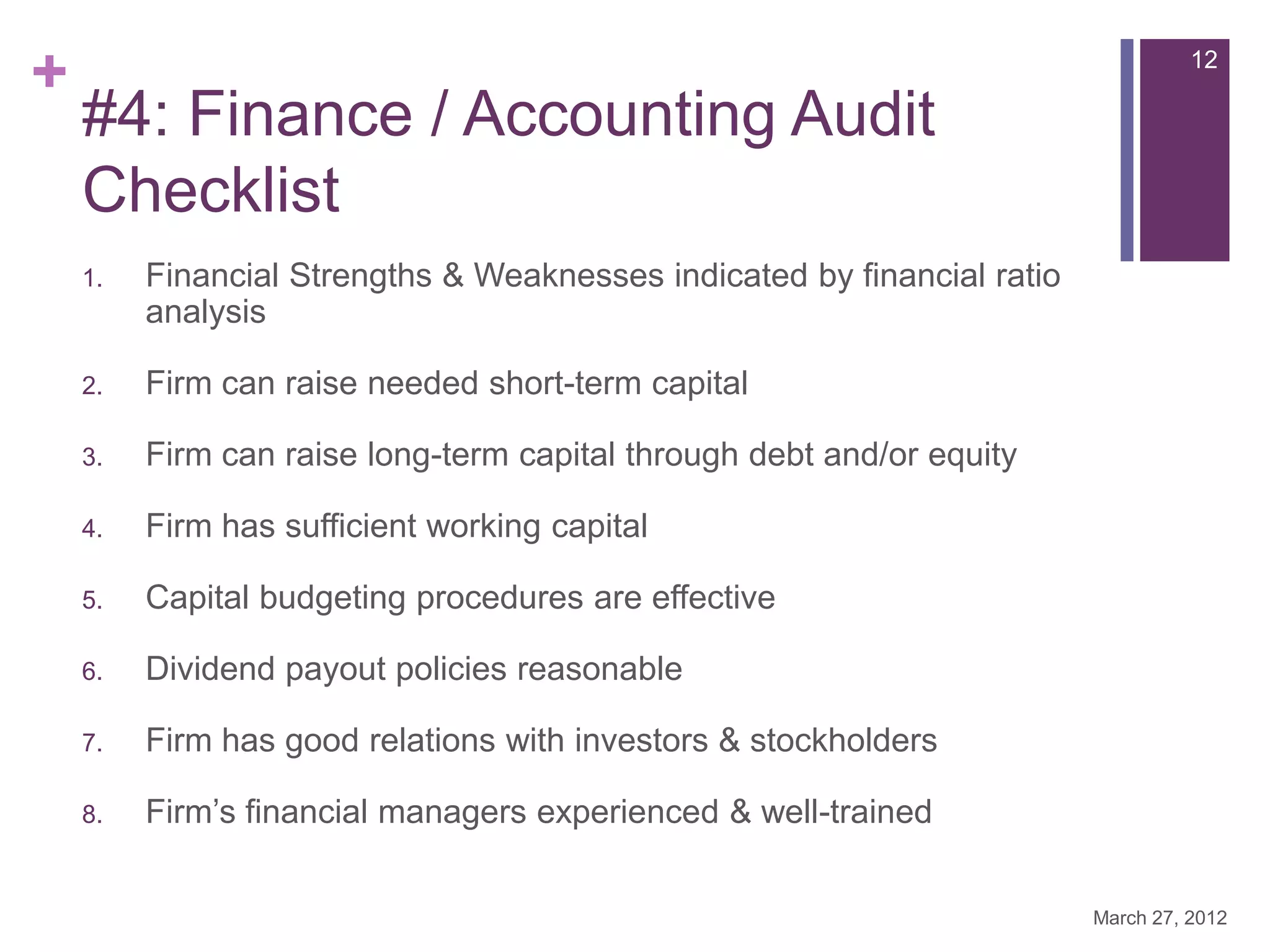 +                                                                                  12

    #4: Finance / Accounting Audit
    Checklist
    1.   Financial Strengths & Weaknesses indicated by financial ratio
         analysis

    2.   Firm can raise needed short-term capital

    3.   Firm can raise long-term capital through debt and/or equity

    4.   Firm has sufficient working capital

    5.   Capital budgeting procedures are effective

    6.   Dividend payout policies reasonable

    7.   Firm has good relations with investors & stockholders

    8.   Firm’s financial managers experienced & well-trained


                                                                         March 27, 2012
 