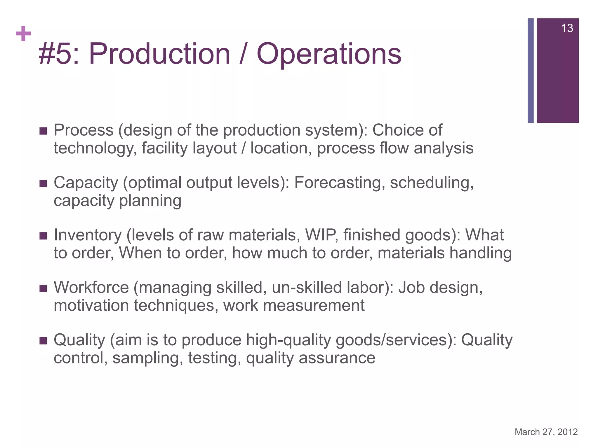 +                                                                                    13

    #5: Production / Operations

       Process (design of the production system): Choice of
        technology, facility layout / location, process flow analysis

       Capacity (optimal output levels): Forecasting, scheduling,
        capacity planning

       Inventory (levels of raw materials, WIP, finished goods): What
        to order, When to order, how much to order, materials handling

       Workforce (managing skilled, un-skilled labor): Job design,
        motivation techniques, work measurement

       Quality (aim is to produce high-quality goods/services): Quality
        control, sampling, testing, quality assurance



                                                                           March 27, 2012
 