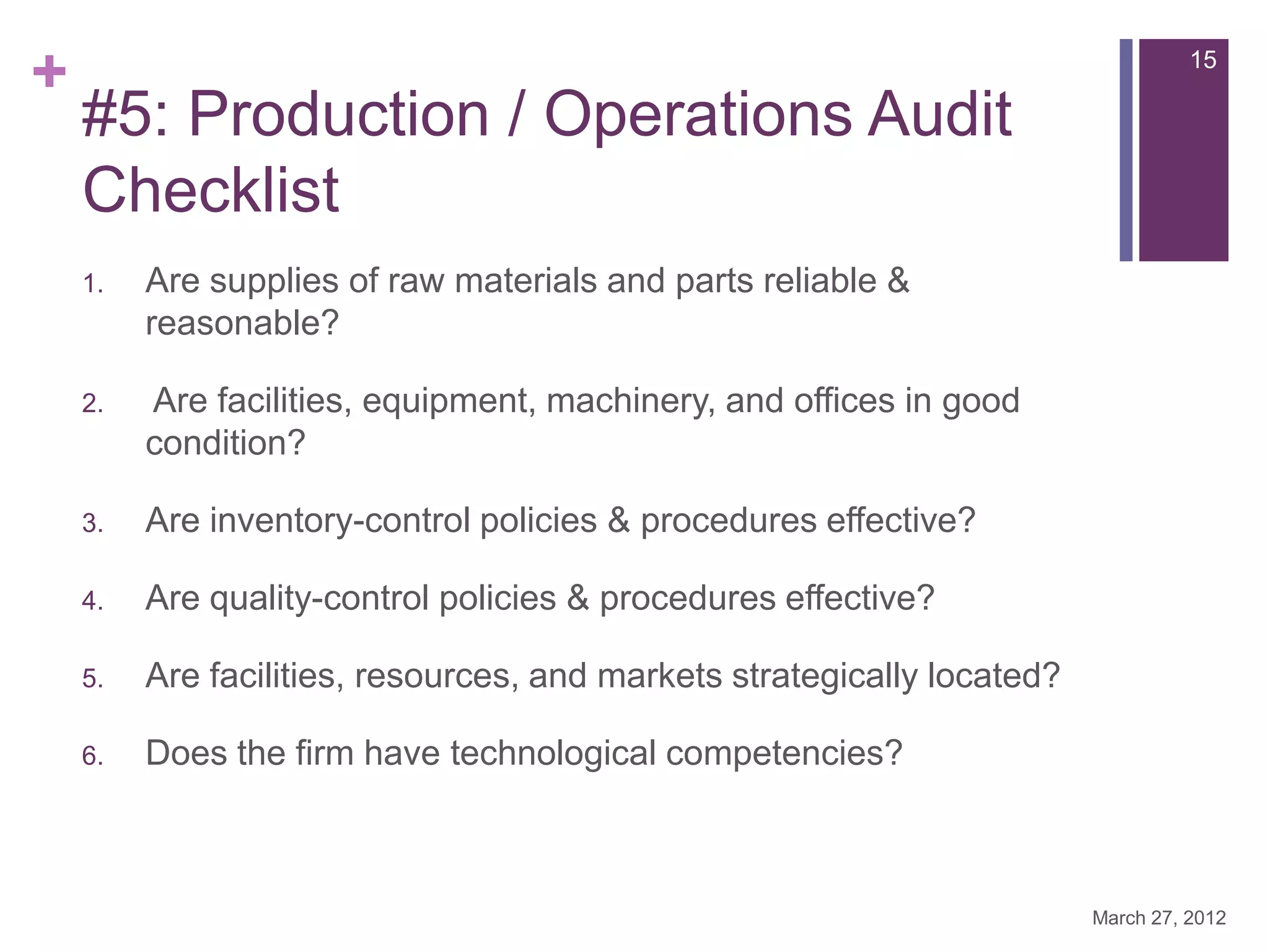 +                                                                                  15

    #5: Production / Operations Audit
    Checklist
    1.   Are supplies of raw materials and parts reliable &
         reasonable?

    2.   Are facilities, equipment, machinery, and offices in good
         condition?

    3.   Are inventory-control policies & procedures effective?

    4.   Are quality-control policies & procedures effective?

    5.   Are facilities, resources, and markets strategically located?

    6.   Does the firm have technological competencies?



                                                                         March 27, 2012
 