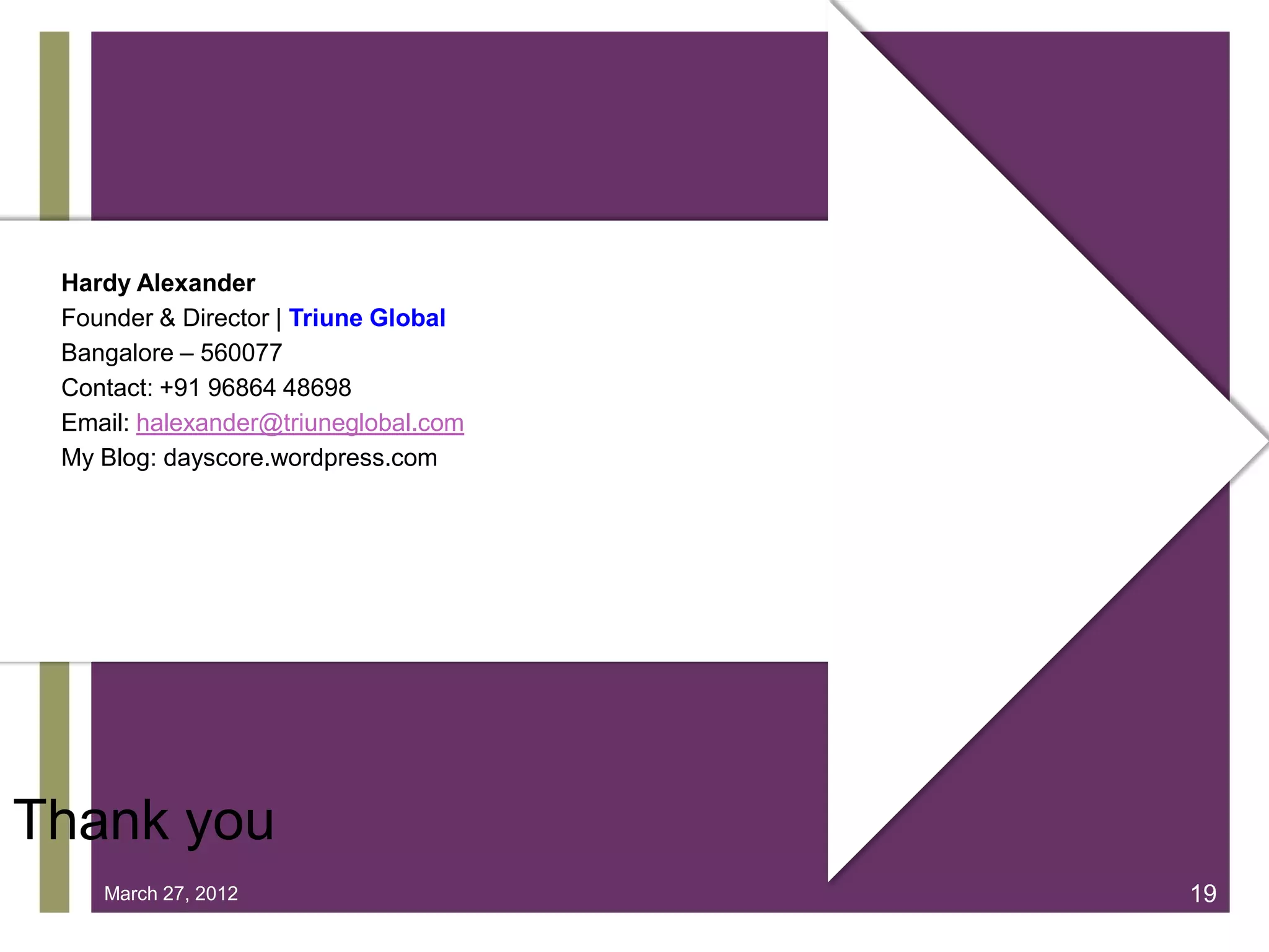 Hardy Alexander
 Founder & Director | Triune Global
 Bangalore – 560077
 Contact: +91 96864 48698
 Email: halexander@triuneglobal.com
 My Blog: dayscore.wordpress.com
                     +



Thank you
    March 27, 2012                    19
 