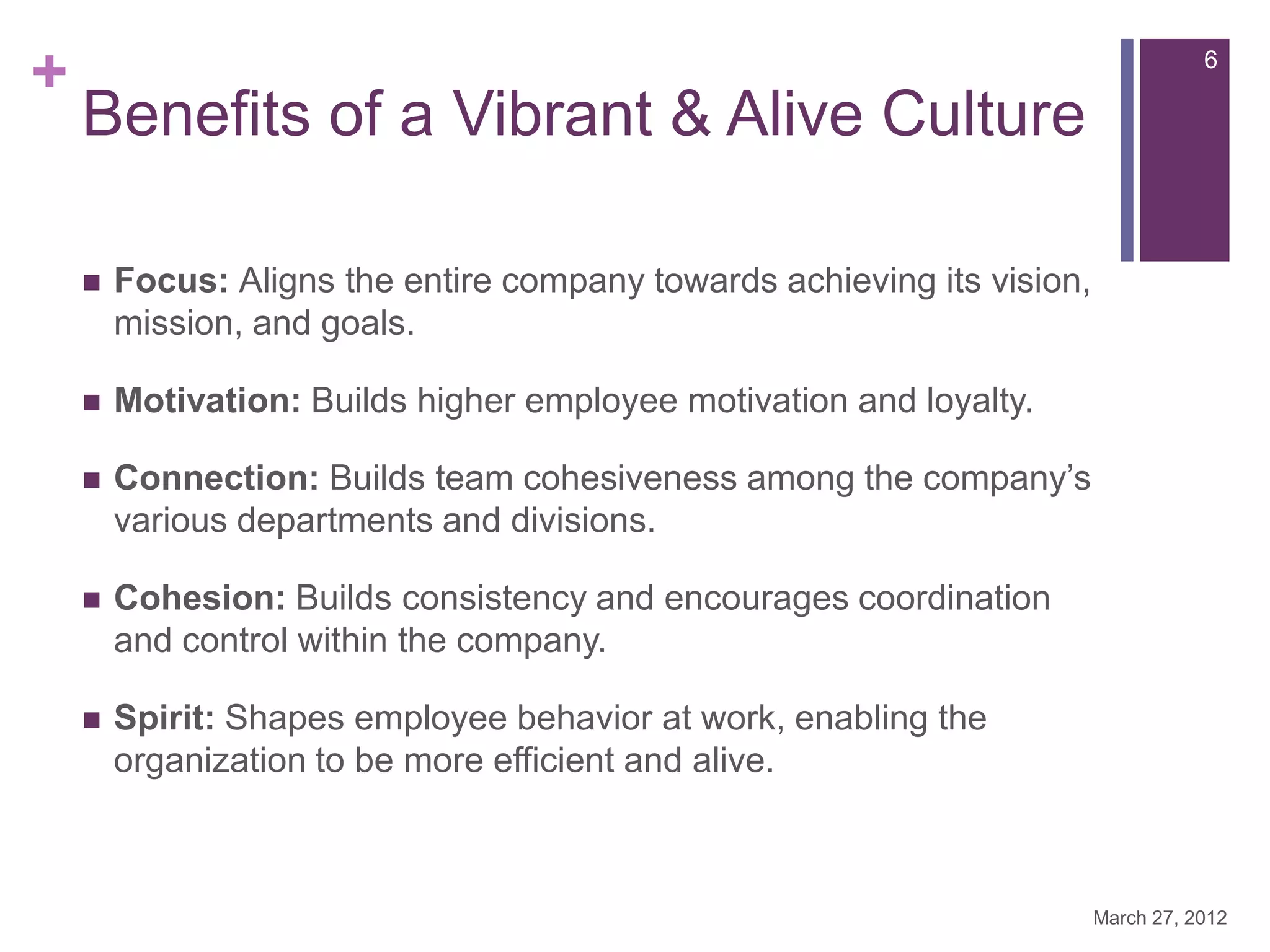 +                                                                                   6

    Benefits of a Vibrant & Alive Culture

       Focus: Aligns the entire company towards achieving its vision,
        mission, and goals.

       Motivation: Builds higher employee motivation and loyalty.

       Connection: Builds team cohesiveness among the company’s
        various departments and divisions.

       Cohesion: Builds consistency and encourages coordination
        and control within the company.

       Spirit: Shapes employee behavior at work, enabling the
        organization to be more efficient and alive.



                                                                         March 27, 2012
 