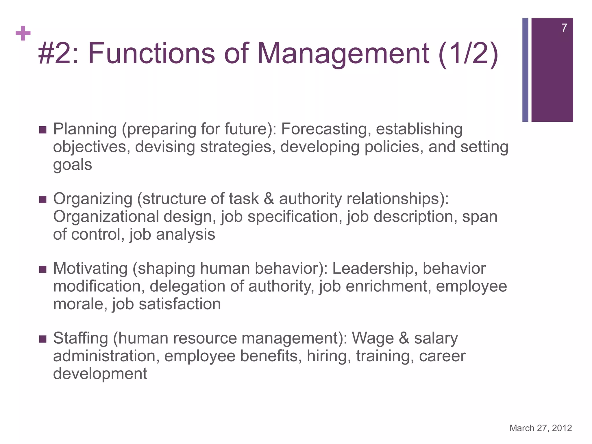 +                                                                                      7

    #2: Functions of Management (1/2)

       Planning (preparing for future): Forecasting, establishing
        objectives, devising strategies, developing policies, and setting
        goals

       Organizing (structure of task & authority relationships):
        Organizational design, job specification, job description, span
        of control, job analysis

       Motivating (shaping human behavior): Leadership, behavior
        modification, delegation of authority, job enrichment, employee
        morale, job satisfaction

       Staffing (human resource management): Wage & salary
        administration, employee benefits, hiring, training, career
        development


                                                                            March 27, 2012
 