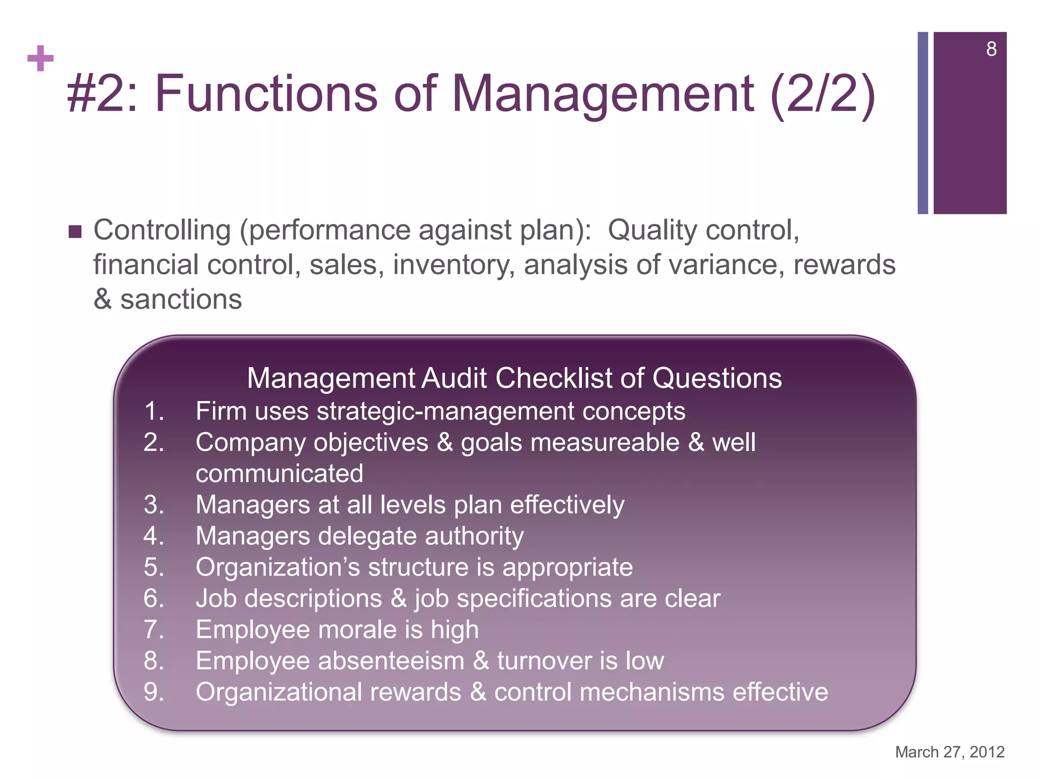 +                                                                                   8

    #2: Functions of Management (2/2)

       Controlling (performance against plan): Quality control,
        financial control, sales, inventory, analysis of variance, rewards
        & sanctions

                     Management Audit Checklist of Questions
            1.   Firm uses strategic-management concepts
            2.   Company objectives & goals measureable & well
                 communicated
            3.   Managers at all levels plan effectively
            4.   Managers delegate authority
            5.   Organization’s structure is appropriate
            6.   Job descriptions & job specifications are clear
            7.   Employee morale is high
            8.   Employee absenteeism & turnover is low
            9.   Organizational rewards & control mechanisms effective

                                                                         March 27, 2012
 