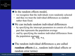 Principles of Econometrics, 4th
Edition Page 11
Chapter 15: Panel Data Models
In the random effects model,
- we recognize that the individuals were randomly selected
- and thus we treat the individual differences as random
rather than fixed.
We can include random individual differences
- by specifying the intercept parameters to consist of a fixed
part that represents the population average
- and by specifying the random individual differences from
the population average:
The random individual differences ui are called
random effects (i.e., random individual effects or
random error terms)
15.4
The Random Effects
Model
1 1
i i
u
  
 