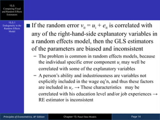 Principles of Econometrics, 4th
Edition Page 14
Chapter 15: Panel Data Models
If the random error vit = ui + eit is correlated with
any of the right-hand-side explanatory variables in
a random effects model, then the GLS estimators
of the parameters are biased and inconsistent
– The problem is common in random effects models, because
the individual specific error component ui may well be
correlated with some of the explanatory variables
– A person’s ability and industriousness are variables not
explicitly included in the wage eq’n, and thus these factors
are included in ui. → These characteristics may be
correlated with his education level and/or job experiences →
RE estimator is inconsistent
15.5
Comparing Fixed
and Random Effects
Estimators
15.5.1
Endogeneity in the
Random Effects
Model
 