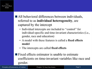 Principles of Econometrics, 4th
Edition Page 9
Chapter 15: Panel Data Models
All behavioral differences between individuals,
referred to as individual heterogeneity, are
captured by the intercept
– Individual intercepts are included to ‘‘control’’ for
individual-specific and time-invariant characteristics (i.e.,
gender, race and education)
– A model with these features is called a fixed effects
model
– The intercepts are called fixed effects
Fixed effects estimator is unable to estimate
coefficients on time-invariant variables like race and
gender.
15.3
The Fixed Effects
Model
 