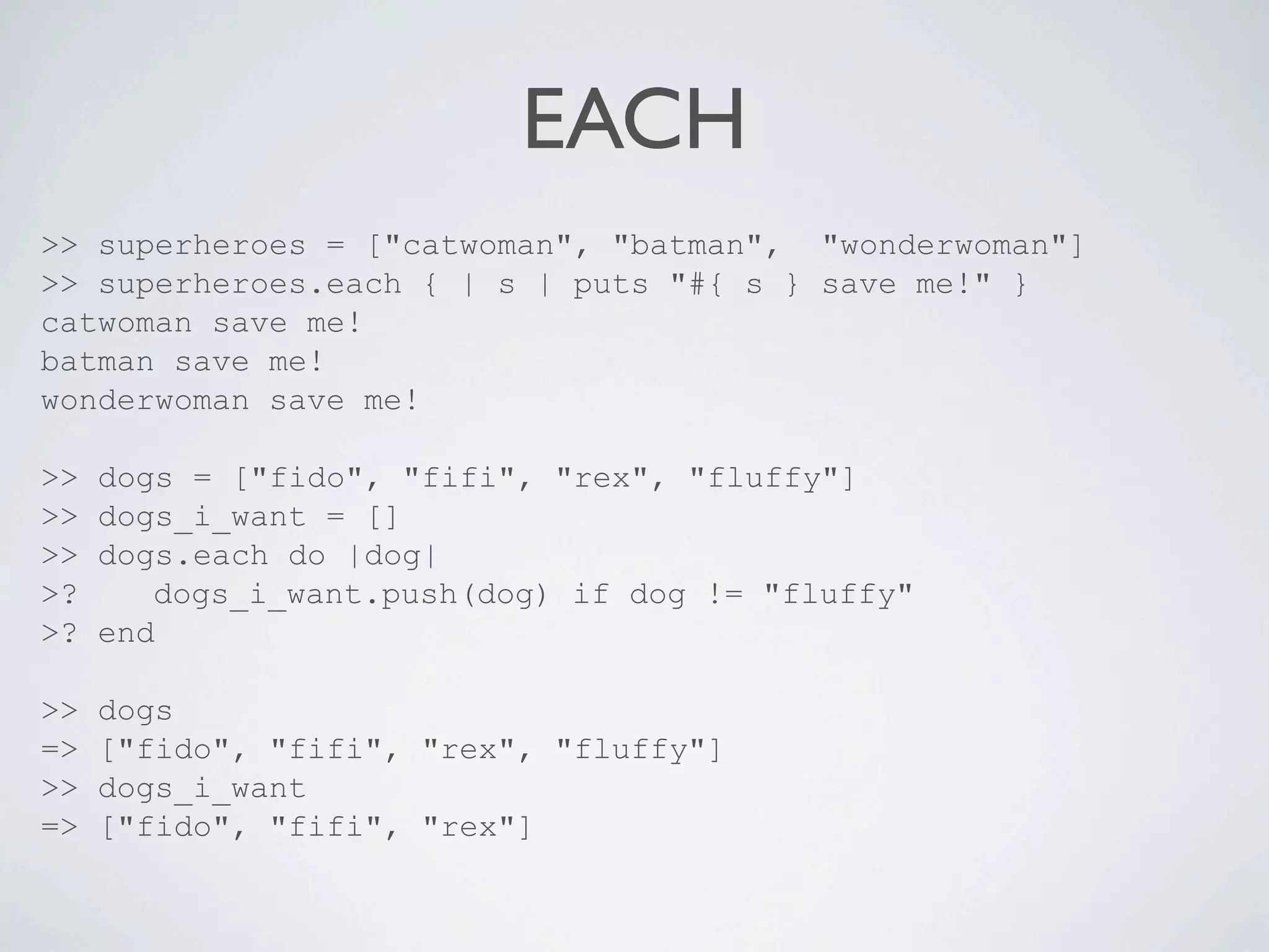 EACH
>> superheroes = ["catwoman", "batman", "wonderwoman"]
>> superheroes.each { | s | puts "#{ s } save me!" }
catwoman save me!
batman save me!
wonderwoman save me!

>>   dogs = ["fido", "fifi", "rex", "fluffy"]
>>   dogs_i_want = []
>>   dogs.each do |dog|
>?      dogs_i_want.push(dog) if dog != "fluffy"
>?   end

>>   dogs
=>   ["fido", "fifi", "rex", "fluffy"]
>>   dogs_i_want
=>   ["fido", "fifi", "rex"]
 
