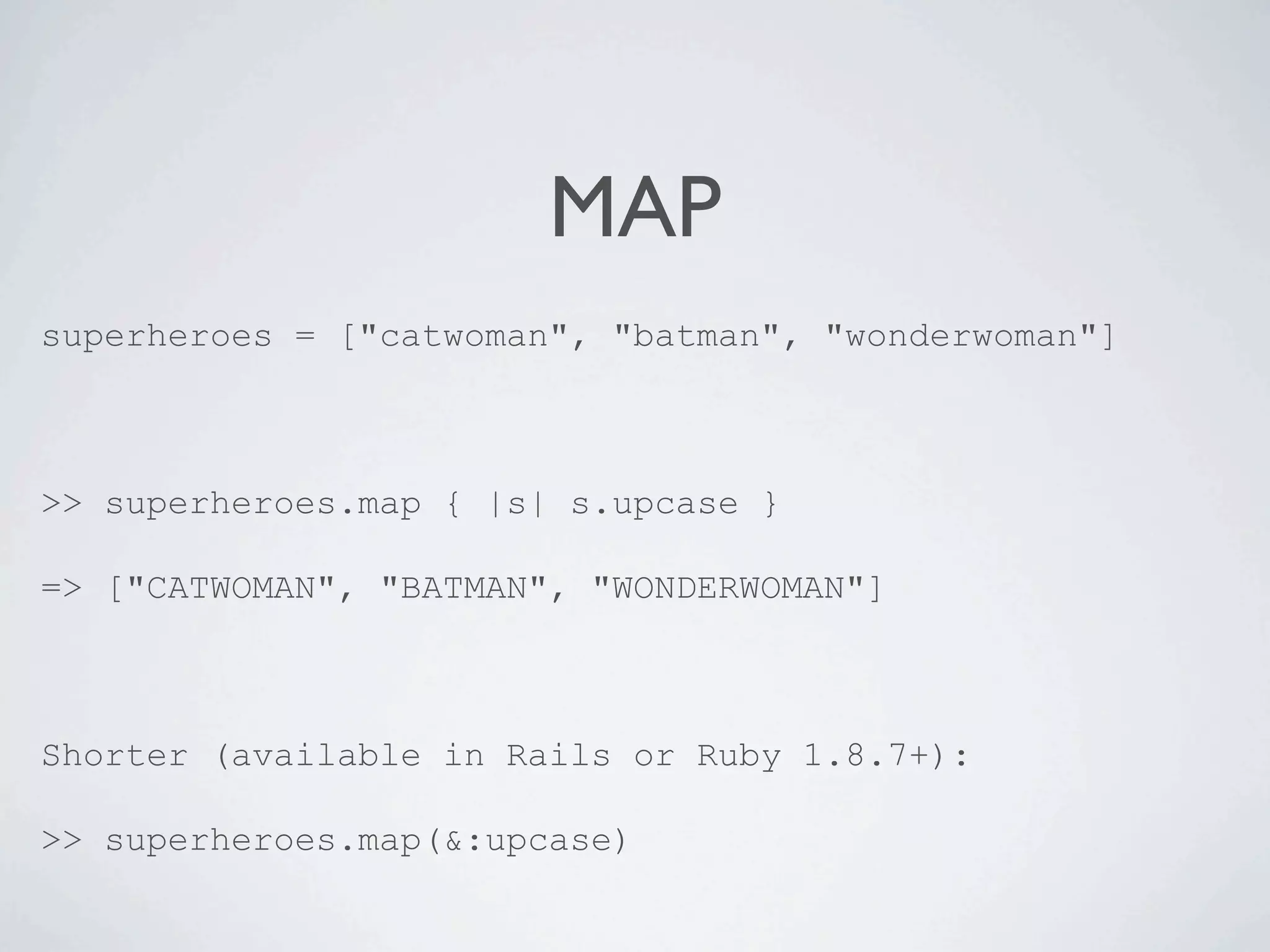 MAP
superheroes = ["catwoman", "batman", "wonderwoman"]



>> superheroes.map { |s| s.upcase }

=> ["CATWOMAN", "BATMAN", "WONDERWOMAN"]



Shorter (available in Rails or Ruby 1.8.7+):

>> superheroes.map(&:upcase)
 