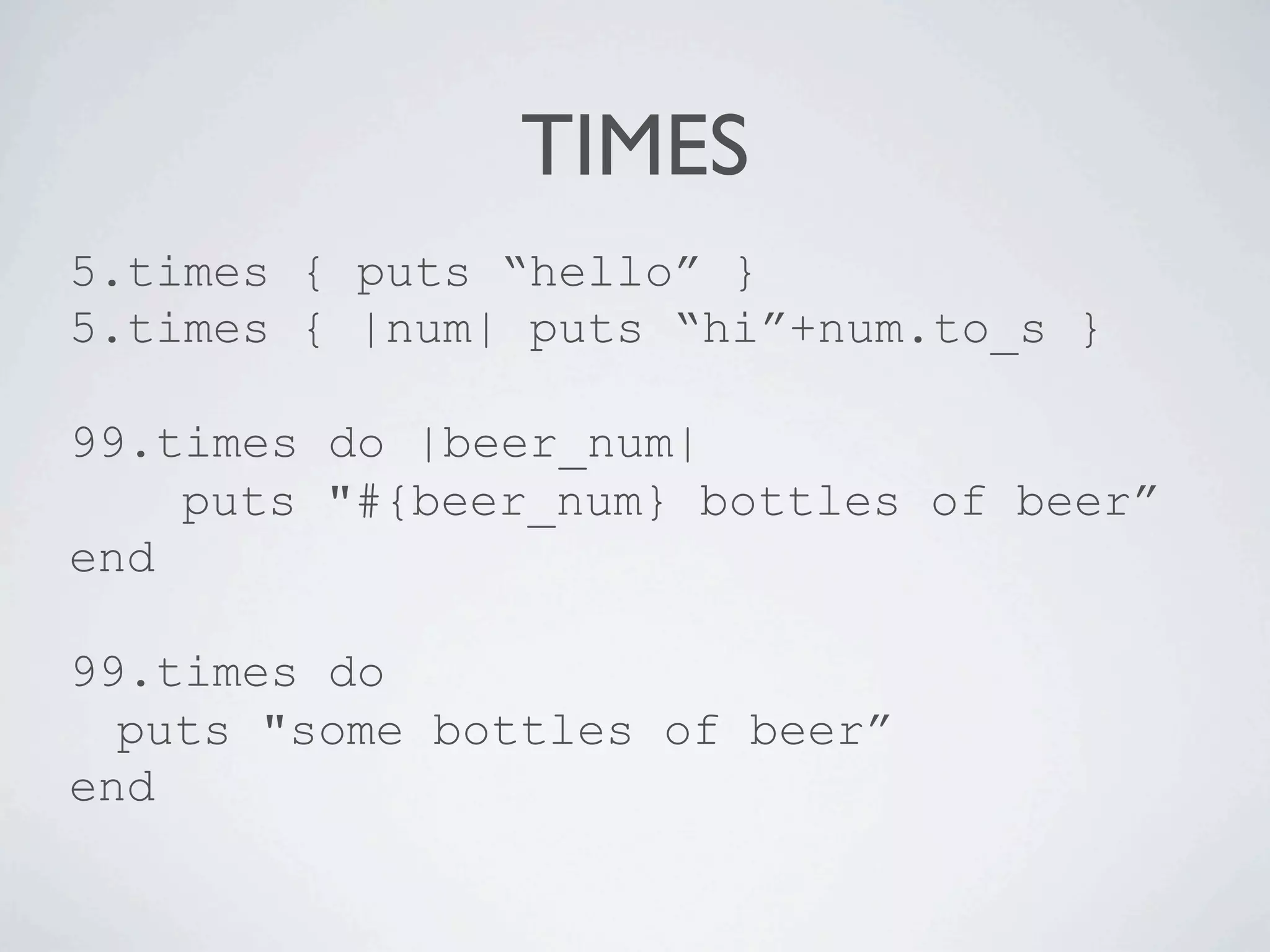 TIMES
5.times { puts “hello” }
5.times { |num| puts “hi”+num.to_s }

99.times do |beer_num|
    puts "#{beer_num} bottles of beer”
end

99.times do
  puts "some bottles of beer”
end
 