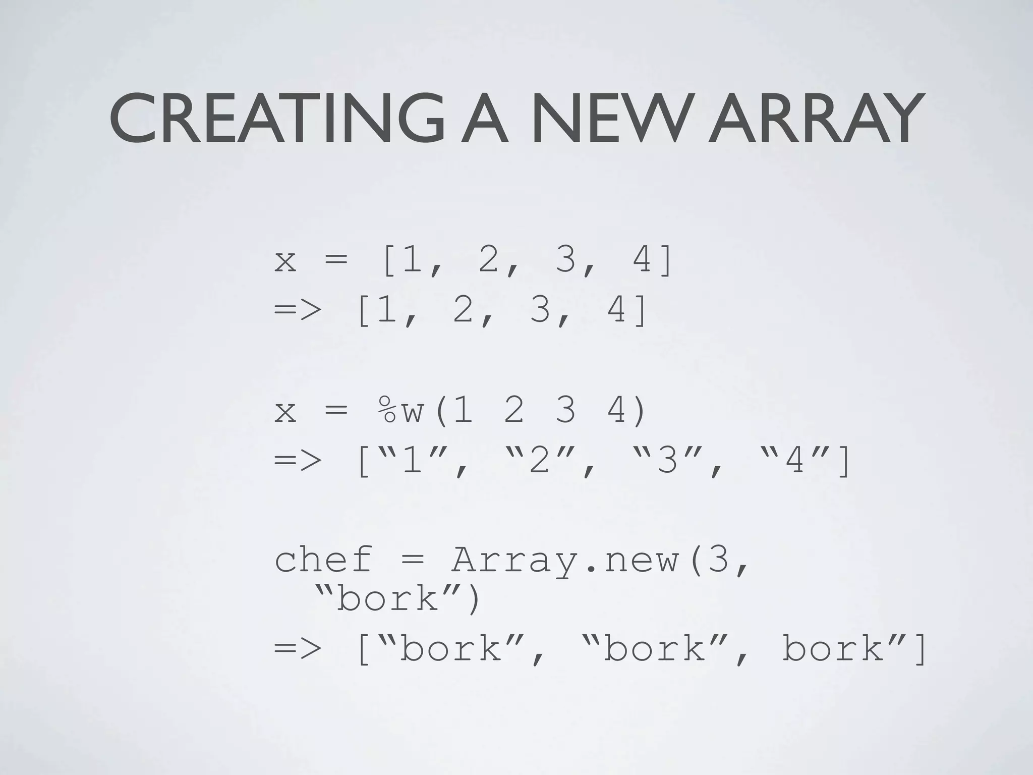 CREATING A NEW ARRAY
    x = [1, 2, 3, 4]
    => [1, 2, 3, 4]

    x = %w(1 2 3 4)
    => [“1”, “2”, “3”, “4”]

    chef = Array.new(3,
      “bork”)
    => [“bork”, “bork”, bork”]
 