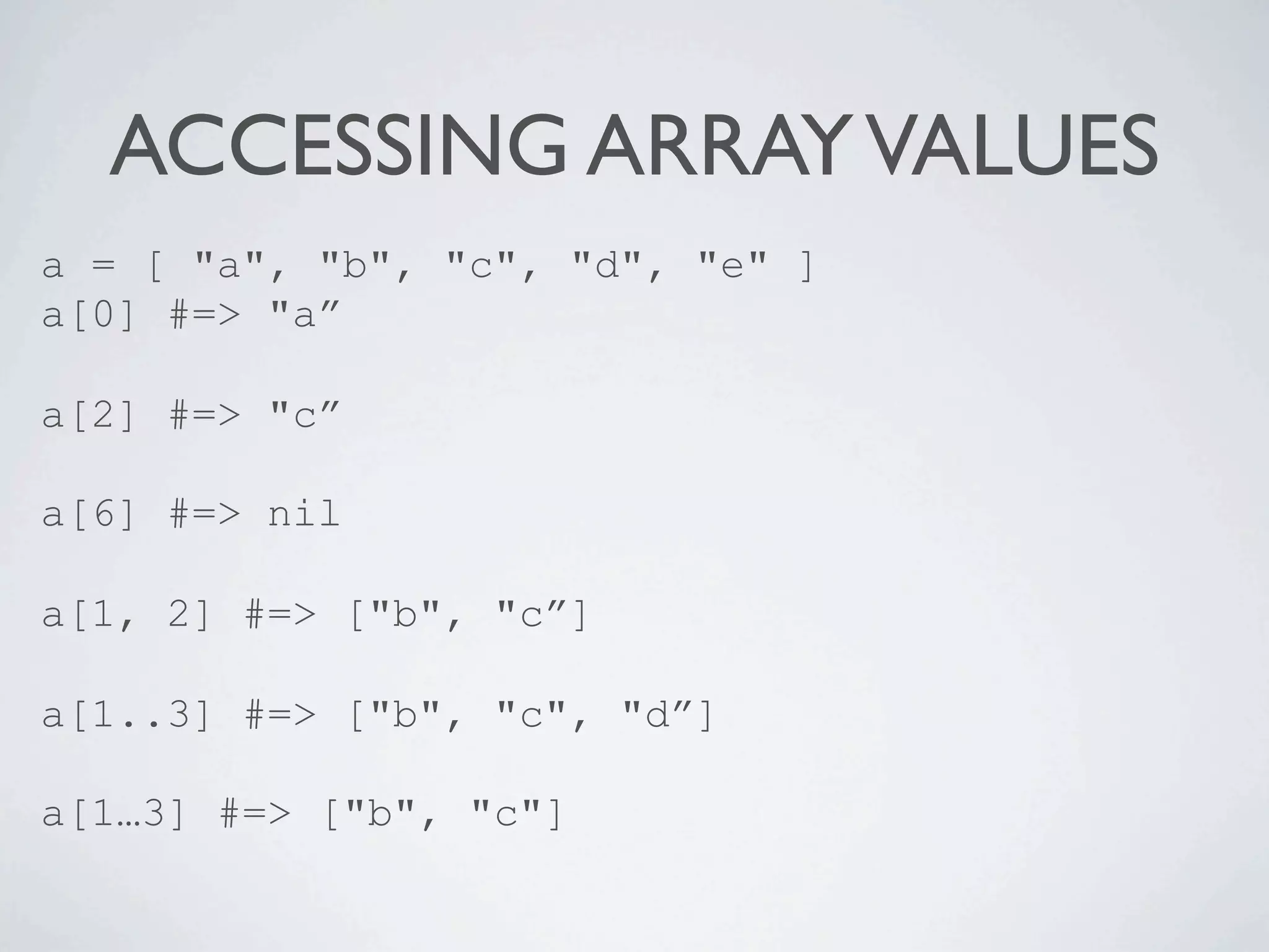 ACCESSING ARRAY VALUES
a = [ "a", "b", "c", "d", "e" ]
a[0] #=> "a”

a[2] #=> "c”

a[6] #=> nil

a[1, 2] #=> ["b", "c”]

a[1..3] #=> ["b", "c", "d”]

a[1…3] #=> ["b", "c"]
 