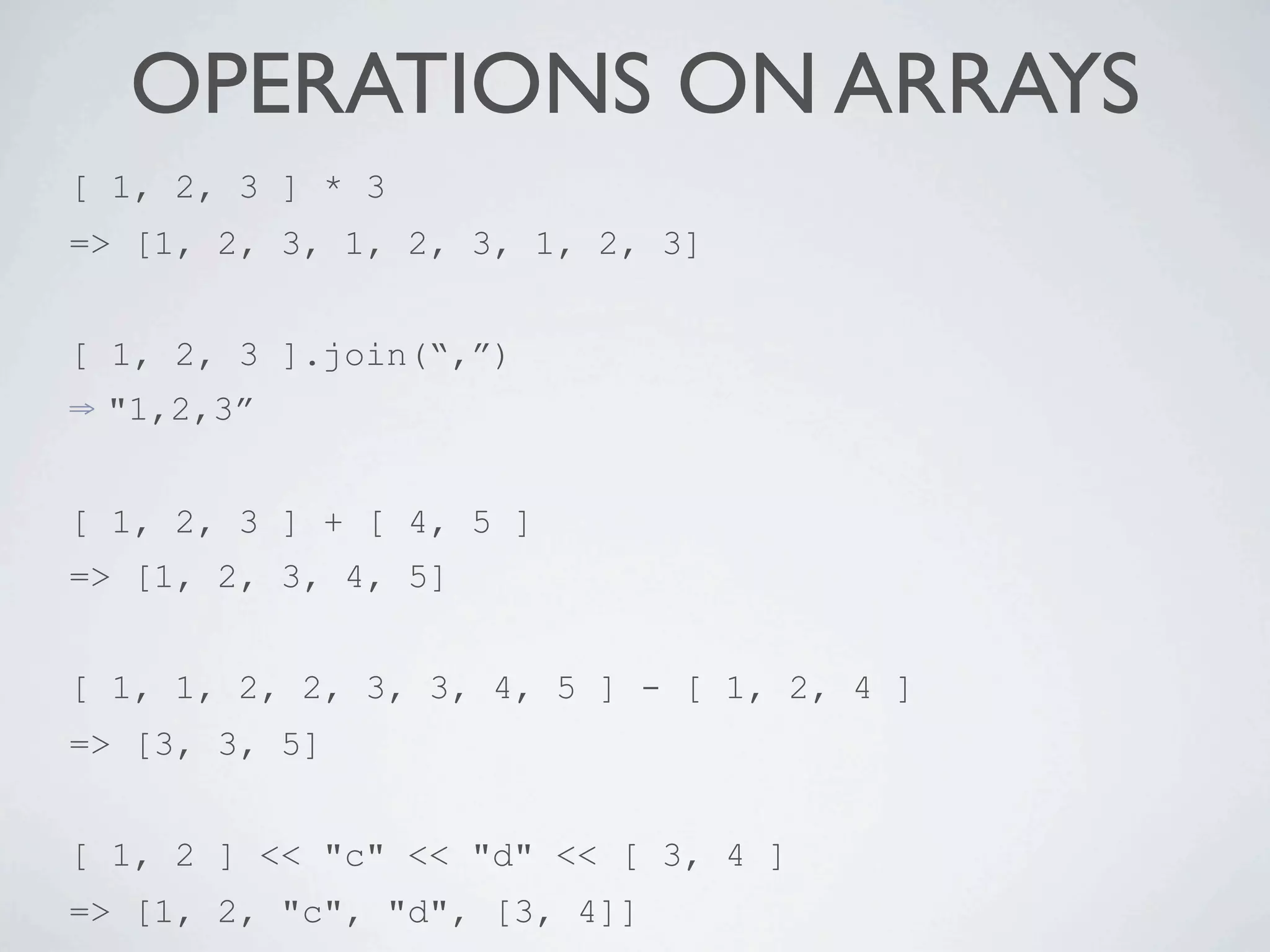 OPERATIONS ON ARRAYS
[ 1, 2, 3 ] * 3
=> [1, 2, 3, 1, 2, 3, 1, 2, 3]


[ 1, 2, 3 ].join(“,”)
⇒   "1,2,3”


[ 1, 2, 3 ] + [ 4, 5 ]
=> [1, 2, 3, 4, 5]


[ 1, 1, 2, 2, 3, 3, 4, 5 ] - [ 1, 2, 4 ]
=> [3, 3, 5]


[ 1, 2 ] << "c" << "d" << [ 3, 4 ]
=> [1, 2, "c", "d", [3, 4]]
 