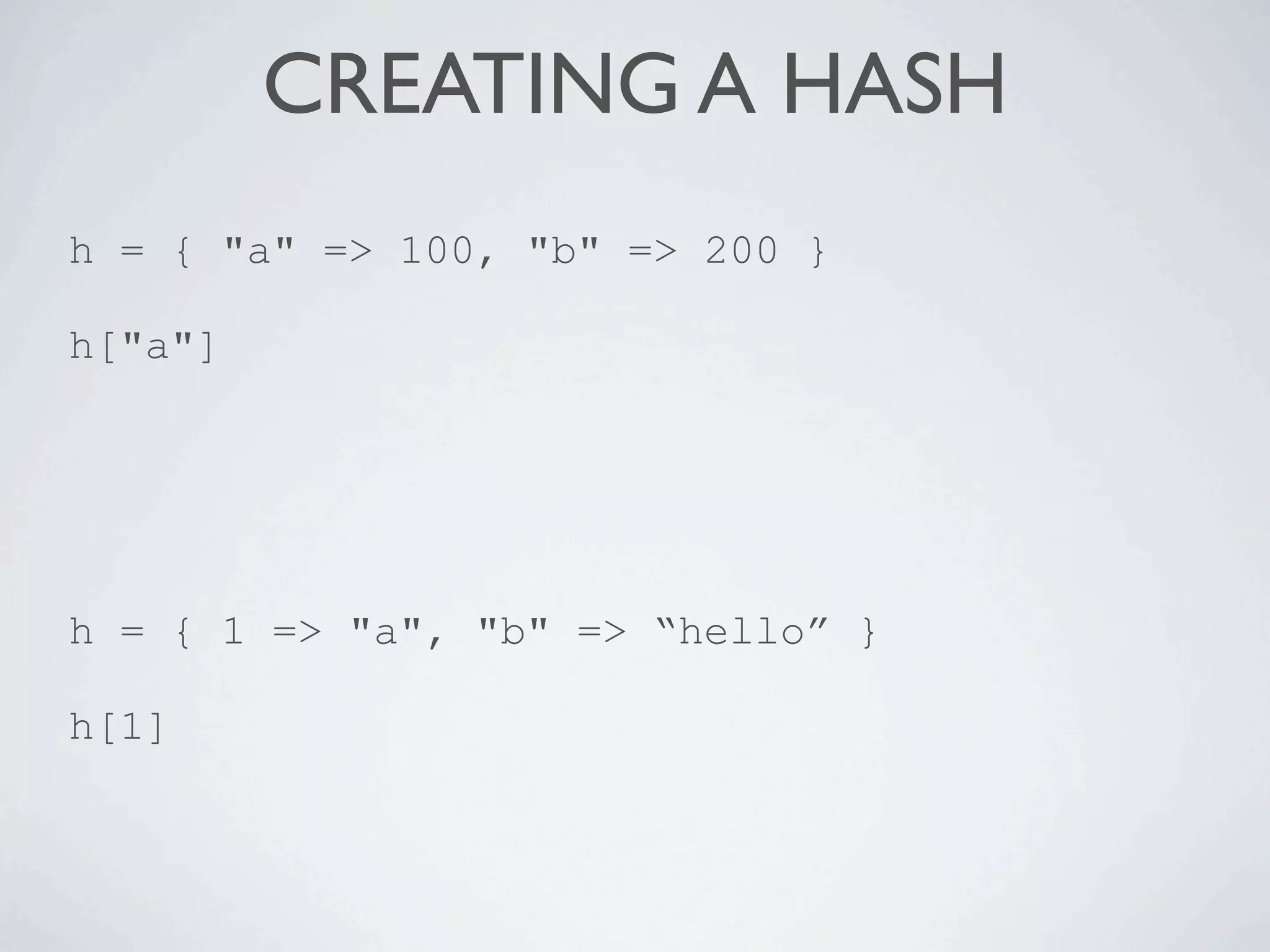 CREATING A HASH
h = { "a" => 100, "b" => 200 }

h["a"]




h = { 1 => "a", "b" => “hello” }

h[1]
 