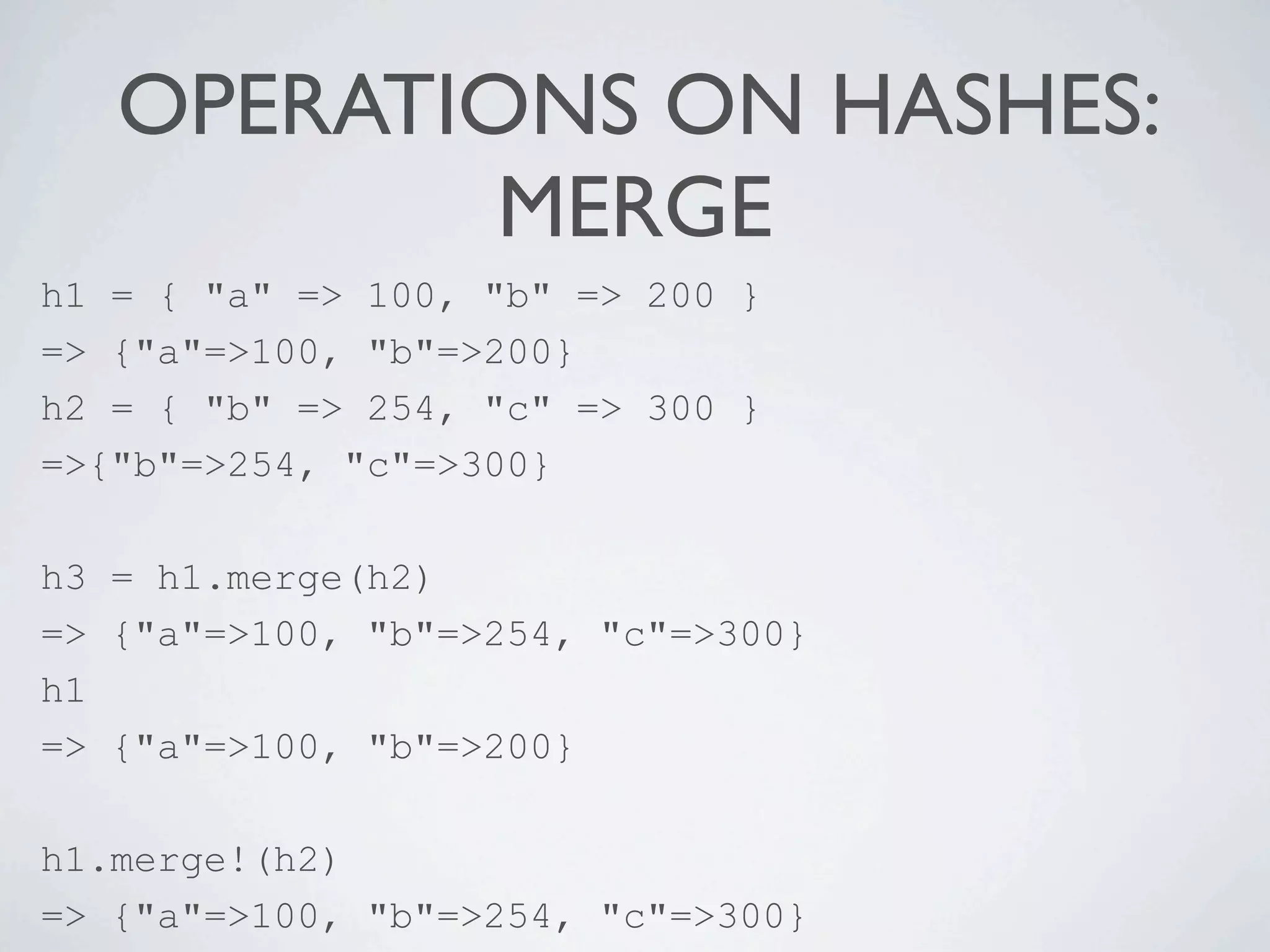 OPERATIONS ON HASHES:
           MERGE
h1 = { "a" => 100, "b" => 200 }
=> {"a"=>100, "b"=>200}
h2 = { "b" => 254, "c" => 300 }
=>{"b"=>254, "c"=>300}

h3 = h1.merge(h2)
=> {"a"=>100, "b"=>254, "c"=>300}
h1
=> {"a"=>100, "b"=>200}

h1.merge!(h2)
=> {"a"=>100, "b"=>254, "c"=>300}
 