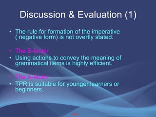 Discussion & Evaluation (1) The rule for formation of the imperative ( negative form) is not overtly stated. The E-factor Using actions to convey the meaning of grammatical items is highly efficient. The A-factor TPR is suitable for younger learners or beginners. 14 